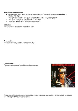 Reactions with chlorine
  • Alkanes only react with chlorine when a mixture of the two is exposed to sunlight or
     ultraviolet light
  • The light provides the energy required to break the very strong bonds
  • This is an example of a substitution reaction
  • There are three steps to the chain-reaction:

Initiation:
The Cl-Cl bond is easier to break than C-H




Propagation:
There are several possible propagation steps




Termination:
There are also several possible termination steps




Explain the difference in products produced when: methane reacts with a limited supply of chlorine
and with a plentiful supply of chlorine:
 