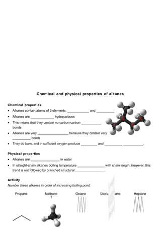 Chemical and physical properties of alkanes

Chemical properties
•   Alkanes contain atoms of 2 elements: ____________ and __________
•   Alkanes are _____________ hydrocarbons
•   This means that they contain no carbon-carbon ___________
    bonds
•   Alkanes are very _________________ because they contain very
    __________ bonds
•   They do burn, and in sufficient oxygen produce _________ and __________ ___________.


Physical properties
•   Alkanes are ________________ in water
•   In straight-chain alkanes boiling temperature _______________ with chain length; however, this
    trend is not followed by branched structural ________________.


Activity
Number these alkanes in order of increasing boiling point:

     Propane              Methane              Octane          Dotriacontane          Heptane
                             1
 