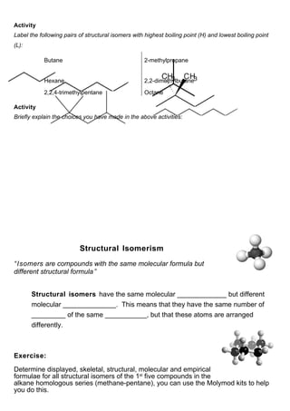Activity
Label the following pairs of structural isomers with highest boiling point (H) and lowest boiling point
(L):

            Butane                                  2-methylpropane


            Hexane                                  2,2-dimethylbutane

            2,2,4-trimethylpentane                  Octane

Activity
Briefly explain the choices you have made in the above activities:




                          Structural Isomerism
“ Isomers are compounds with the same molecular formula but
different structural formula ”


       Structural isomers have the same molecular _____________ but different
       molecular ______________. This means that they have the same number of
       _________ of the same ___________, but that these atoms are arranged
       differently.



Exercise:

Determine displayed, skeletal, structural, molecular and empirical
formulae for all structural isomers of the 1st five compounds in the
alkane homologous series (methane-pentane), you can use the Molymod kits to help
you do this.
 