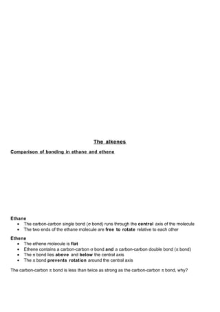 The alkenes
Comparison of bonding in ethane and ethene




Ethane
   • The carbon-carbon single bond (σ bond) runs through the central axis of the molecule
   • The two ends of the ethane molecule are free to rotate relative to each other

Ethene
   • The ethene molecule is flat
   • Ethene contains a carbon-carbon σ bond and a carbon-carbon double bond (π bond)
   • The π bond lies above and below the central axis
   • The π bond prevents rotation around the central axis

The carbon-carbon π bond is less than twice as strong as the carbon-carbon π bond, why?
 