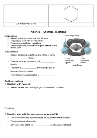 2,4-dimethylhex-2-ene



                              Alkenes – Chemical reactions
Introduction
   • Alkenes are far more reactive than alkanes
   • They readily react with electrophiles
   • They undergo addition reactions
   • Addition reactions involve heterolytic fission of the
      double bond

Electrophiles
   •   Species containing and atom with a whole or partial
       ________________ charge
   •   They are attracted to areas of high _____________
       density
   •   They form a ______________ bond using a pair of
       electrons from the π bond
   •   The most common electrophile is ________________


Addition reactions
1. Reaction with hydrogen
   •   Alkenes do not react with hydrogen under normal conditions…




Conditions:


2. Reaction with acidified potassium manganate(VII)
   •   This reaction involves addition across the double bond and oxidation
   •   The products are alkane diols
   •   Can be used as a test for _______________ as alkanes do not react
 