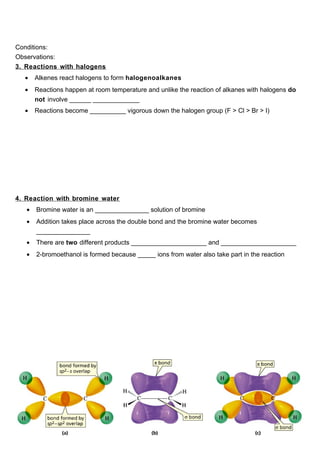 Conditions:
Observations:
3. Reactions with halogens
  •    Alkenes react halogens to form halogenoalkanes
  •    Reactions happen at room temperature and unlike the reaction of alkanes with halogens do
       not involve ______ _____________
  •    Reactions become __________ vigorous down the halogen group (F > Cl > Br > I)




4. Reaction with bromine water
   •   Bromine water is an _______________ solution of bromine
   •   Addition takes place across the double bond and the bromine water becomes
       _______________
   •   There are two different products _____________________ and _____________________
   •   2-bromoethanol is formed because _____ ions from water also take part in the reaction
 