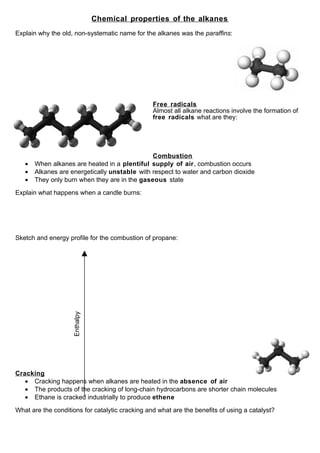 Chemical properties of the alkanes
Explain why the old, non-systematic name for the alkanes was the paraffins:




                                                 Free radicals
                                                 Almost all alkane reactions involve the formation of
                                                 free radicals what are they:




                                               Combustion
   •   When alkanes are heated in a plentiful supply of air, combustion occurs
   •   Alkanes are energetically unstable with respect to water and carbon dioxide
   •   They only burn when they are in the gaseous state

Explain what happens when a candle burns:




Sketch and energy profile for the combustion of propane:
                     Enthalpy




Cracking
   • Cracking happens when alkanes are heated in the absence of air
   • The products of the cracking of long-chain hydrocarbons are shorter chain molecules
   • Ethane is cracked industrially to produce ethene

What are the conditions for catalytic cracking and what are the benefits of using a catalyst?
 