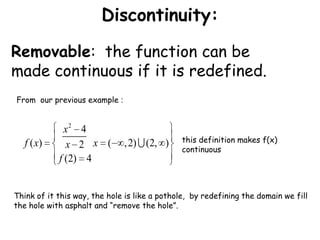 Discontinuity:Removable:  the function can be made continuous if it is redefined.From  our previous example :this definition makes f(x) continuous Think of it this way, the hole is like a pothole,  by redefining the domain we fill the hole with asphalt and “remove the hole”.