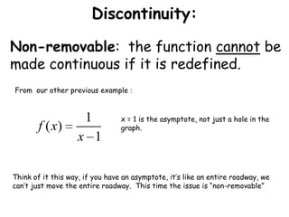 Discontinuity:Non-removable:  the function cannot be made continuous if it is redefined. From  our other previous example :x = 1 is the asymptote, not just a hole in the graph.Think of it this way, if you have an asymptote, it’s like an entire roadway, we can’t just move the entire roadway.  This time the issue is “non-removable”