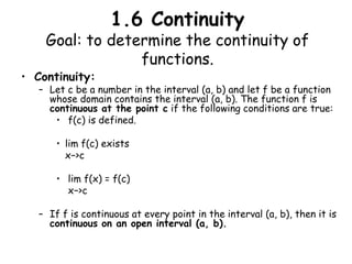 1.6 ContinuityGoal: to determine the continuity of functions. Continuity: Let c be a number in the interval (a, b) and let f be a function whose domain contains the interval (a, b). The function f is continuous at the point c if the following conditions are true:  f(c) is defined. lim f(c) exists 	   x−>c lim f(x) = f(c) 	    x−>c If f is continuous at every point in the interval (a, b), then it is continuous on an open interval (a, b). 