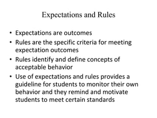 Expectations and Rules Expectations are outcomes Rules are the specific criteria for meeting expectation outcomes Rules identify and define concepts of acceptable behavior Use of expectations and rules provides a guideline for students to monitor their own behavior and they remind and motivate students to meet certain standards 