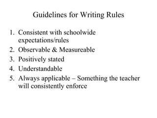 Guidelines for Writing Rules Consistent with schoolwide expectations/rules Observable & Measureable Positively stated Understandable Always applicable – Something the teacher will consistently enforce 