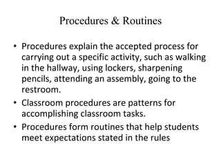 Procedures & Routines Procedures explain the accepted process for carrying out a specific activity, such as walking in the hallway, using lockers, sharpening pencils, attending an assembly, going to the restroom. Classroom procedures are patterns for accomplishing classroom tasks. Procedures form routines that help students meet expectations stated in the rules 