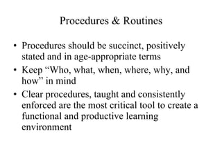 Procedures & Routines Procedures should be succinct, positively stated and in age-appropriate terms Keep “Who, what, when, where, why, and how” in mind Clear procedures, taught and consistently enforced are the most critical tool to create a functional and productive learning environment 