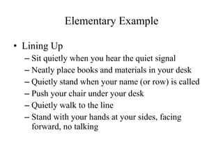 Elementary Example Lining Up Sit quietly when you hear the quiet signal Neatly place books and materials in your desk Quietly stand when your name (or row) is called Push your chair under your desk Quietly walk to the line Stand with your hands at your sides, facing forward, no talking 