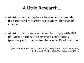 A Little Research… At risk student compliance to teacher commands does not predict teacher praise above the level of chance. At risk students were observed to comply with 80% of teacher requests but received confirmatory (positive performance) feedback only 2% of the time.  (Gunter & Cutniho, 1997; Shores et al., 1993; Shores, Jack, Gunter, Ellis, DeBriere, & Wehby, 1993; Van Acker et a., 1996). 