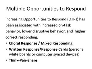 Multiple Opportunities to Respond Increasing Opportunities to Respond (OTRs) has  been associated with increased on-task behavior, lower disruptive behavior, and  higher  correct responding. Choral Response / Mixed Responding Written Response/Response Cards  (personal white boards or computer synced devices) Think-Pair-Share 