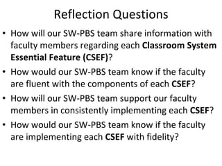 Reflection Questions How will our SW-PBS team share information with  faculty members regarding each  Classroom System Essential Feature (CSEF) ?  How would our SW-PBS team know if the faculty are fluent with the components of each  CSEF ? How will our SW-PBS team support our faculty members in consistently implementing each  CSEF ?  How would our SW-PBS team know if the faculty are implementing each  CSEF  with fidelity? 