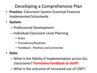 Developing a Comprehensive Plan Practice : Classroom System Essential Features Implemented Schoolwide System : Professional Development Individual Classroom Level Planning  Rules Procedures/Routines Feedback - Positive and Corrective Data: What is the fidelity if Implementation across ALL classrooms?  Formative Feedback to Staff! What is the outcome of increased use of CSEF? 