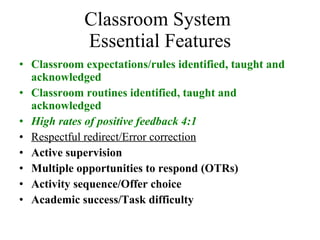 Classroom System  Essential Features Classroom expectations/rules identified, taught and acknowledged Classroom routines identified, taught and acknowledged High rates of positive feedback 4:1 Respectful redirect/Error correction Active supervision Multiple opportunities to respond (OTRs) Activity sequence/Offer choice Academic success/Task difficulty 