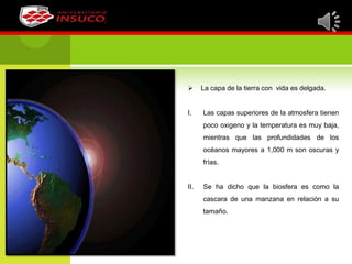  La capa de la tierra con vida es delgada.
I. Las capas superiores de la atmosfera tienen
poco oxigeno y la temperatura es muy baja,
mientras que las profundidades de los
océanos mayores a 1,000 m son oscuras y
frías.
II. Se ha dicho que la biosfera es como la
cascara de una manzana en relación a su
tamaño.
 