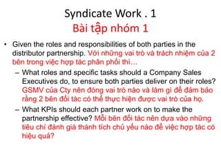 Syndicate Work . 1
Bài tập nhóm 1
• Given the roles and responsibilities of both parties in the
distributor partnership. Với những vai trò và trách nhiệm của 2
bên trong việc hợp tác phân phối thì…
– What roles and specific tasks should a Company Sales
Executives do, to ensure both parties deliver on their roles?
GSMV của Cty nên đóng vai trò nào và làm gì để đảm bảo
rằng 2 bên đối tác có thể thực hiện được vai trò của họ.
– What KPIs should each partner work on to make the
partnership effective? Mỗi bên đối tác nên dựa vào những
tiêu chí đánh giá thành tích chủ yếu nào để việc hợp tác có
hiệu quả?
 