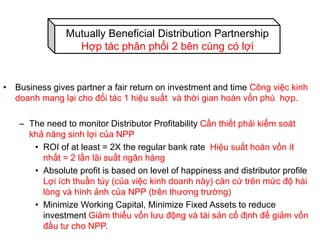 • Business gives partner a fair return on investment and time Công việc kinh
doanh mang lại cho đối tác 1 hiệu suất và thời gian hoàn vốn phù hợp.
– The need to monitor Distributor Profitability Cần thiết phải kiểm soát
khả năng sinh lợi của NPP
• ROI of at least = 2X the regular bank rate Hiệu suất hoàn vốn ít
nhất = 2 lần lãi suất ngân hàng
• Absolute profit is based on level of happiness and distributor profile
Lợi ích thuần túy (của việc kinh doanh này) căn cứ trên mức độ hài
lòng và hình ảnh của NPP (trên thương trường)
• Minimize Working Capital, Minimize Fixed Assets to reduce
investment Giảm thiểu vốn lưu động và tài sản cố định để giảm vốn
đầu tư cho NPP.
Mutually Beneficial Distribution Partnership
Hợp tác phân phối 2 bên cùng có lợi
 