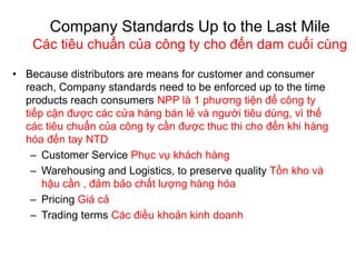 Company Standards Up to the Last Mile
Các tiêu chuẩn của công ty cho đến dam cuối cùng
• Because distributors are means for customer and consumer
reach, Company standards need to be enforced up to the time
products reach consumers NPP là 1 phương tiện để công ty
tiếp cận được các cửa hàng bán lẻ và người tiêu dùng, vì thế
các tiêu chuẩn của công ty cần được thuc thi cho đến khi hàng
hóa đến tay NTD
– Customer Service Phục vụ khách hàng
– Warehousing and Logistics, to preserve quality Tồn kho và
hậu cần , đảm bảo chất lượng hàng hóa
– Pricing Giá cả
– Trading terms Các điều khoản kinh doanh
 