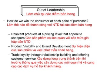 • How do we win the consumer at each point of purchase?
Làm thế nào để thành công với NTD tại các điểm bán hang
– Relevant products at a pricing level that appeal to
shoppers Các sản phẩm có liên quan với các mức giá
hấp dẫn NTD
– Product Visibility and Brand Development Sự hiện diện
của sản phẩm và việc phát triển nhãn hàng.
– Trade loyalty through relationship-building and offering
customer service Xây dựng lòng trung thành trên thị
trường thông qua việc xây dựng các mối quan hệ và cung
cap các dịch vụ hỗ trợ khách hàng.
Outlet Leadership
Làm chủ tại các điểm bán hang
 
