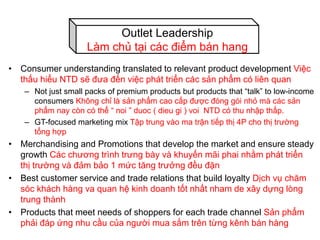 • Consumer understanding translated to relevant product development Việc
thấu hiểu NTD sẽ đưa đến việc phát triển các sản phẩm có liên quan
– Not just small packs of premium products but products that “talk” to low-income
consumers Không chỉ là sản phẩm cao cấp được đóng gói nhỏ mà các sản
phẩm nay còn có thể “ noi ” duoc ( dieu gi ) voi NTD có thu nhập thấp.
– GT-focused marketing mix Tập trung vào ma trận tiếp thị 4P cho thị trường
tổng hợp
• Merchandising and Promotions that develop the market and ensure steady
growth Các chương trình trưng bày và khuyến mãi phai nhằm phát triển
thị trường và đảm bảo 1 mức tăng trưởng đều đặn
• Best customer service and trade relations that build loyalty Dịch vụ chăm
sóc khách hàng va quan hệ kinh doanh tốt nhất nham de xây dựng lòng
trung thành
• Products that meet needs of shoppers for each trade channel Sản phẩm
phải đáp ứng nhu cầu của người mua sắm trên từng kênh bán hàng
Outlet Leadership
Làm chủ tại các điểm bán hang
 