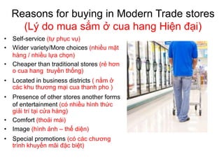 Reasons for buying in Modern Trade stores
(Lý do mua sắm ở cua hang Hiện đại)
• Self-service (tự phục vụ)
• Wider variety/More choices (nhiều mặt
hàng / nhiều lựa chọn)
• Cheaper than traditional stores (rẻ hơn
o cua hang truyền thống)
• Located in business districts ( nằm ở
các khu thương mại cua thanh pho )
• Presence of other stores another forms
of entertainment (có nhiều hình thức
giải trí tại cửa hàng)
• Comfort (thoải mái)
• Image (hình ảnh – thể diện)
• Special promotions (có các chương
trình khuyến mãi đặc biệt)
 