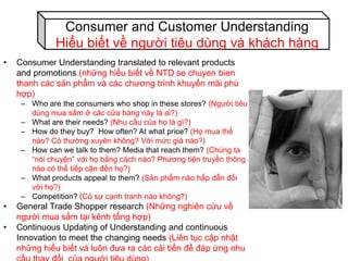 • Consumer Understanding translated to relevant products
and promotions (những hiểu biết về NTD se chuyen bien
thanh các sản phẩm và các chương trình khuyến mãi phù
hợp)
– Who are the consumers who shop in these stores? (Người tiêu
dùng mua sắm ở các cửa hàng này là ai?)
– What are their needs? (Nhu cầu của họ là gì?)
– How do they buy? How often? At what price? (Họ mua thế
nào? Có thường xuyên không? Với mức giá nào?)
– How can we talk to them? Media that reach them? (Chúng ta
“nói chuyện” với họ bằng cách nào? Phương tiện truyền thông
nào có thể tiếp cận đến họ?)
– What products appeal to them? (Sản phẩm nào hấp dẫn đối
với họ?)
– Competition? (Có sự cạnh tranh nào không?)
• General Trade Shopper research (Những nghiên cứu về
người mua sắm tại kênh tổng hợp)
• Continuous Updating of Understanding and continuous
Innovation to meet the changing needs (Liên tục cập nhật
những hiểu biết và luôn đưa ra các cải tiến để đáp ứng nhu
Consumer and Customer Understanding
Hiểu biết về người tiêu dùng và khách hàng
 