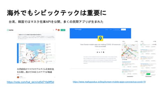 海外でもシビックテックは重要に
https://note.com/hal_sk/n/nd5d71fa9ff5d
台湾、韓国ではマスク在庫APIを公開、多くの民間アプリが生まれた
https://www.reallygoodux.io/blog/korean-mobile-apps-coronavirus-covid-19
 