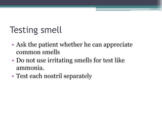 Testing smell
• Ask the patient whether he can appreciate
common smells
• Do not use irritating smells for test like
ammonia.
• Test each nostril separately
 