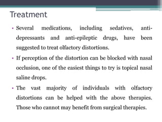 Treatment
• Several medications, including sedatives, anti-
depressants and anti-epileptic drugs, have been
suggested to treat olfactory distortions.
• If perception of the distortion can be blocked with nasal
occlusion, one of the easiest things to try is topical nasal
saline drops.
• The vast majority of individuals with olfactory
distortions can be helped with the above therapies.
Those who cannot may benefit from surgical therapies.
 