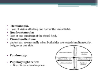 • Hemianopia.
• Lose of vision affecting one half of the visual field .
• Quadrantanopia:
• loss of one quadrant of the visual field.
• Visual inattention:
• patient can see normally when both sides are tested simultaneously,
he ignores one side.
• Fundoscopy .
• Pupillary light reflex
▫ Direct & consensual response
 