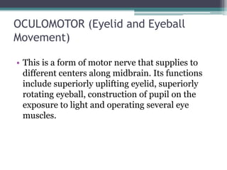 OCULOMOTOR (Eyelid and Eyeball
Movement)
• This is a form of motor nerve that supplies to
different centers along midbrain. Its functions
include superiorly uplifting eyelid, superiorly
rotating eyeball, construction of pupil on the
exposure to light and operating several eye
muscles.
 