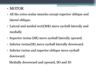 • MOTOR
• All the extra ocular muscles except superior oblique and
lateral oblique.
• Lateral and medial recti(MR) move eyeball laterally and
medially
• Superior rectus (SR) move eyeball laterally upward.
• Inferior rectus(IR) move eyeball laterally downward.
• Inferior rectus and superior oblique move eyeball
downward.
Medially downward and upward, SO and IO
 