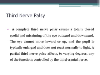 Third Nerve Palsy
• A complete third nerve palsy causes a totally closed
eyelid and misaiming of the eye outward and downward.
The eye cannot move inward or up, and the pupil is
typically enlarged and does not react normally to light. A
partial third nerve palsy affects, to varying degrees, any
of the functions controlled by the third cranial nerve.
 