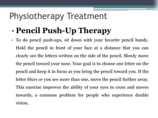 Physiotherapy Treatment
• Pencil Push-Up Therapy
• To do pencil push-ups, sit down with your favorite pencil handy.
Hold the pencil in front of your face at a distance that you can
clearly see the letters written on the side of the pencil. Slowly move
the pencil toward your nose. Your goal is to choose one letter on the
pencil and keep it in focus as you bring the pencil toward you. If the
letter blurs or you see more than one, move the pencil further away.
This exercise improves the ability of your eyes to cross and moves
inwards, a common problem for people who experience double
vision.
 