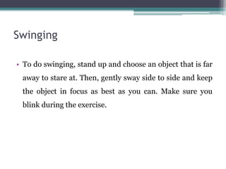 Swinging
• To do swinging, stand up and choose an object that is far
away to stare at. Then, gently sway side to side and keep
the object in focus as best as you can. Make sure you
blink during the exercise.
 