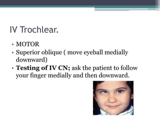 IV Trochlear.
• MOTOR
• Superior oblique ( move eyeball medially
downward)
• Testing of IV CN; ask the patient to follow
your finger medially and then downward.
 