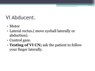 VI Abducent.
• Motor
• Lateral rectus.( move eyeball laterally or
abduction).
• Control gaze.
• Testing of VI CN; ask the patient to follow
your finger laterally.
 