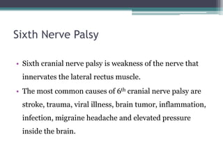 Sixth Nerve Palsy
• Sixth cranial nerve palsy is weakness of the nerve that
innervates the lateral rectus muscle.
• The most common causes of 6th cranial nerve palsy are
stroke, trauma, viral illness, brain tumor, inflammation,
infection, migraine headache and elevated pressure
inside the brain.
 
