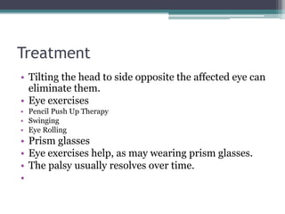 Treatment
• Tilting the head to side opposite the affected eye can
eliminate them.
• Eye exercises
• Pencil Push Up Therapy
• Swinging
• Eye Rolling
• Prism glasses
• Eye exercises help, as may wearing prism glasses.
• The palsy usually resolves over time.
•
 