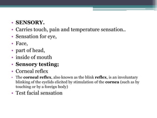 • SENSORY.
• Carries touch, pain and temperature sensation..
• Sensation for eye,
• Face,
• part of head,
• inside of mouth
• Sensory testing;
• Corneal reflex
• The corneal reflex, also known as the blink reflex, is an involuntary
blinking of the eyelids elicited by stimulation of the cornea (such as by
touching or by a foreign body)
• Test facial sensation
 
