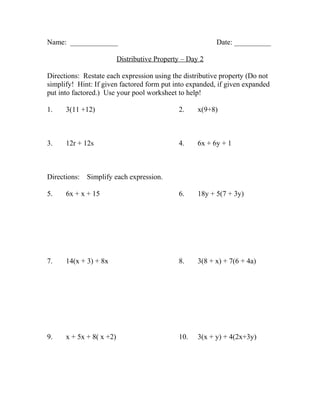 Name: _____________                                        Date: __________

                          Distributive Property – Day 2

Directions: Restate each expression using the distributive property (Do not
simplify! Hint: If given factored form put into expanded, if given expanded
put into factored.) Use your pool worksheet to help!

1.    3(11 +12)                               2.     x(9+8)



3.    12r + 12s                               4.     6x + 6y + 1



Directions:   Simplify each expression.

5.    6x + x + 15                             6.     18y + 5(7 + 3y)




7.    14(x + 3) + 8x                          8.     3(8 + x) + 7(6 + 4a)




9.    x + 5x + 8( x +2)                       10.    3(x + y) + 4(2x+3y)
 