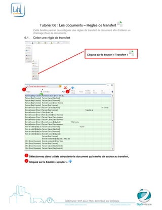  

 


                 Tutoriel 06 : Les documents – Règles de transfert
           Cette fenêtre permet de configurer des règles de transfert de document afin d’obtenir un
           chaînage (flux) de documents.
6.1.       Créer une règle de transfert




                                                                             Cliquez sur le bouton « Transfert »




                                                   


1
                                              2




                                                                                                                       

    1   Sélectionnez dans la liste déroulante le document qui servira de source au transfert,
    2   Cliquez sur le bouton « ajouter »




 
                                            Optimizze l’ERP pour PME. Distribué par Utildata 
                                            http://www.optimizze.com                                                    http://www.utildata.com  
 