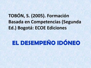 TOBÓN, S. (2005). Formación
Basada en Competencias (Segunda
Ed.) Bogotá: ECOE Ediciones


 EL DESEMPEÑO IDÓNEO
 