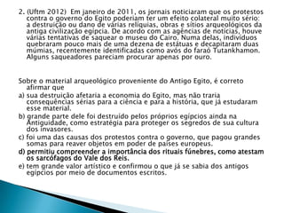 2. (Uftm 2012) Em janeiro de 2011, os jornais noticiaram que os protestos
contra o governo do Egito poderiam ter um efeito colateral muito sério:
a destruição ou dano de várias relíquias, obras e sítios arqueológicos da
antiga civilização egípcia. De acordo com as agências de notícias, houve
várias tentativas de saquear o museu do Cairo. Numa delas, indivíduos
quebraram pouco mais de uma dezena de estátuas e decapitaram duas
múmias, recentemente identificadas como avós do faraó Tutankhamon.
Alguns saqueadores pareciam procurar apenas por ouro.
Sobre o material arqueológico proveniente do Antigo Egito, é correto
afirmar que
a) sua destruição afetaria a economia do Egito, mas não traria
consequências sérias para a ciência e para a história, que já estudaram
esse material.
b) grande parte dele foi destruído pelos próprios egípcios ainda na
Antiguidade, como estratégia para proteger os segredos de sua cultura
dos invasores.
c) foi uma das causas dos protestos contra o governo, que pagou grandes
somas para reaver objetos em poder de países europeus.
d) permitiu compreender a importância dos rituais fúnebres, como atestam
os sarcófagos do Vale dos Reis.
e) tem grande valor artístico e confirmou o que já se sabia dos antigos
egípcios por meio de documentos escritos.
 