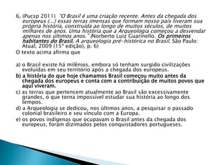 6. (Pucsp 2011) “O Brasil é uma criação recente. Antes da chegada dos
europeus (...) essas terras imensas que formam nosso país tiveram sua
própria história, construída ao longo de muitos séculos, de muitos
milhares de anos. Uma história que a Arqueologia começou a desvendar
apenas nos últimos anos.” (Norberto Luiz Guarinello. Os primeiros
habitantes do Brasil. A arqueologia pré-histórica no Brasil. São Paulo:
Atual, 2009 (15ª edição), p. 6)
O texto acima afirma que
a) o Brasil existe há milênios, embora só tenham surgido civilizações
evoluídas em seu território após a chegada dos europeus.
b) a história do que hoje chamamos Brasil começou muito antes da
chegada dos europeus e conta com a contribuição de muitos povos que
aqui viveram.
c) as terras que pertencem atualmente ao Brasil são excessivamente
grandes, o que torna impossível estudar sua história ao longo dos
tempos.
d) a Arqueologia se dedicou, nos últimos anos, a pesquisar o passado
colonial brasileiro e seu vínculo com a Europa.
e) os povos indígenas que ocupavam o Brasil antes da chegada dos
europeus, foram dizimados pelos conquistadores portugueses.
 