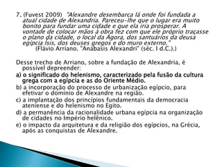 7. (Fuvest 2009) "Alexandre desembarca lá onde foi fundada a
atual cidade de Alexandria. Pareceu-lhe que o lugar era muito
bonito para fundar uma cidade e que ela iria prosperar. A
vontade de colocar mãos à obra fez com que ele próprio traçasse
o plano da cidade, o local da Ágora, dos santuários da deusa
egípcia Ísis, dos deuses gregos e do muro externo."
(Flávio Arriano. "Anabasis Alexandri" (séc. I d.C.).)
Desse trecho de Arriano, sobre a fundação de Alexandria, é
possível depreender:
a) o significado do helenismo, caracterizado pela fusão da cultura
grega com a egípcia e as do Oriente Médio.
b) a incorporação do processo de urbanização egípcio, para
efetivar o domínio de Alexandre na região.
c) a implantação dos princípios fundamentais da democracia
ateniense e do helenismo no Egito.
d) a permanência da racionalidade urbana egípcia na organização
de cidades no Império helênico.
e) o impacto da arquitetura e da religião dos egípcios, na Grécia,
após as conquistas de Alexandre.
 
