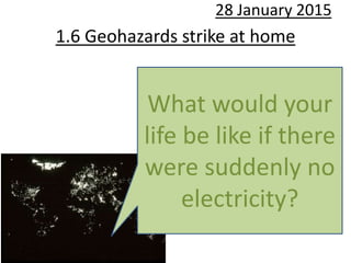 1.6 Geohazards strike at home
28 January 2015
What would your
life be like if there
were suddenly no
electricity?
 