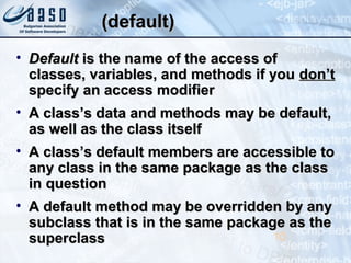 (default)(default)
• DefaultDefault is the name of the access ofis the name of the access of
classes, variables, and methods if youclasses, variables, and methods if you don’tdon’t
specify an access modifierspecify an access modifier
• A class’s data and methods may be default,A class’s data and methods may be default,
as well as the class itselfas well as the class itself
• A class’s default members are accessible toA class’s default members are accessible to
any class in the same package as the classany class in the same package as the class
in questionin question
• A default method may be overridden by anyA default method may be overridden by any
subclass that is in the same package as thesubclass that is in the same package as the
superclasssuperclass 10
 